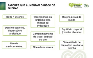 FATORES QUE AUMENTAM O RISCO DE
QUEDAS
Idade > 65 anos Incontinência ou
urgência para
micção ou
evacuação
Equilíbrio corporal
(marcha alterada)
Comprometimento
da visão, audição
ou tato
Declínio cognitivo,
depressão e
ansiedade
Necessidade de
dispositivo auxiliar à
marcha
Uso de
medicamentos
História prévia de
queda
Obesidade severa
 