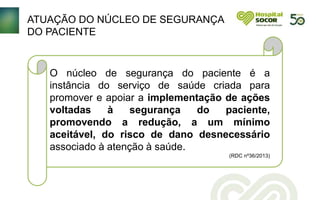ATUAÇÃO DO NÚCLEO DE SEGURANÇA
DO PACIENTE
O núcleo de segurança do paciente é a
instância do serviço de saúde criada para
promover e apoiar a implementação de ações
voltadas à segurança do paciente,
promovendo a redução, a um mínimo
aceitável, do risco de dano desnecessário
associado à atenção à saúde.
(RDC nº36/2013)
 