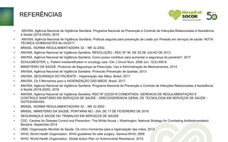 REFERÊNCIAS
• ANVISA, Agência Nacional de Vigilância Sanitária. Programa Nacional de Prevenção e Controle de Infecções Relacionadas à Assistência
à Saúde (2016-2020). 2016
• ANVISA, Agência Nacional de Vigilância Sanitária. Práticas seguras para prevenção de Lesão por Pressão em serviços de saúde. NOTA
TÉCNICA GVIMS/GGTES No 03/2017.
• BRASIL. NORMA REGULAMENTADORA 32 - NR 32.2002.
• ANVISA, Agência Nacional de Vigilância Sanitária. RESOLUÇÃO - RDC Nº 36, DE 25 DE JULHO DE 2013.
• ANVISA, Agência Nacional de Vigilância Sanitária. Como posso contribuir para aumentar a segurança do paciente?. 2017
• SCHULMEISTER, L. Patient misidentification in oncology care. Clin J Oncol Nurs. 2008 Jun; 12(3):495-8.
• MINISTÉRIO DA SAÚDE. Protocolo de Segurança na Prescrição, Uso e Administração de Medicamentos, 2014.
• ANVISA, Agência Nacional de Vigilância Sanitária. Protocolo Prevenção de Quedas, 2013.
• ANVISA. SEGURANÇA DO PACIENTE - Higienização das Mãos. Brasil, 2017.
• ANVISA. Os 5 Momentos para a HIGIENIZAÇÃO DAS MÃOS. Brasil, 2017.
• ANVISA, Agência Nacional de Vigilância Sanitária. Programa Nacional de Prevenção e Controle de Infecções Relacionadas à Assistência
à Saúde (2016-2020). 2016
• ANVISA. Agência Nacional de Vigilância Sanitária. RDC Nº 222/2018 COMENTADA. GERENCIA DE REGULAMENTAÇÃO E
CONTROLE SANITÁRIO EM SERVIÇOS DE SAÚDE - GRECS/GERENCIA GERAL DE TECNOLOGIA EM SERVIÇOS DE SAÚDE -
GGTES/ANVISA.
• BRASIL. NORMA REGULAMENTADORA 32 - NR 32.2002.
• BRASIL. MINISTERIO DA SAÚDE. PORTARIA NO - 204, DE 17 DE FEVEREIRO DE 2016.
• SEGURANÇA E SAÚDE NO TRABALHO EM SERVIÇOS DE SAÚDE
• CDC. Centres for Disease Control and Prevention. The White House – Washington. National Strategy for Combating Antibioticresistant
Bacteria. September 2014
• OMS. Organização Mundial de Saúde. Os cinco momentos para a higienização das mãos, 2013
• WHO, World Health Organization. WHO guidelines for safe surgery. Geneva:WHO; 2009
• WHO. World Health Organization. Global Action Plan on Antimicrobial Resistance. 2015.
 