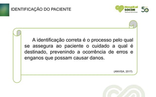 A identificação correta é o processo pelo qual
se assegura ao paciente o cuidado a qual é
destinado, prevenindo a ocorrência de erros e
enganos que possam causar danos.
(ANVISA, 2017)
IDENTIFICAÇÃO DO PACIENTE
 