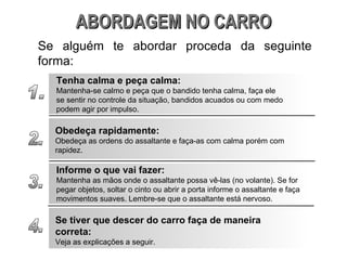 ABORDAGEM NO CARRO Se alguém te abordar proceda da seguinte forma: 1. Tenha calma e peça calma: Mantenha-se calmo e peça que o bandido tenha calma, faça ele se sentir no controle da situação, bandidos acuados ou com medo podem agir por impulso. 2. Obedeça rapidamente: Obedeça as ordens do assaltante e faça-as com calma porém com rapidez. 3. Informe o que vai fazer: Mantenha as mãos onde o assaltante possa vê-las (no volante). Se for pegar objetos, soltar o cinto ou abrir a porta informe o assaltante e faça movimentos suaves. Lembre-se que o assaltante está nervoso. 4. Se tiver que descer do carro faça de maneira correta: Veja as explicações a seguir. 