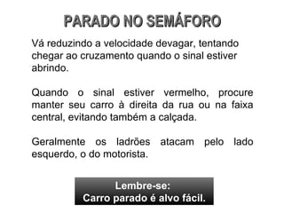 Vá reduzindo a velocidade devagar, tentando chegar ao cruzamento quando o sinal estiver abrindo. Quando o sinal estiver vermelho, procure manter seu carro à direita da rua ou na faixa central, evitando também a calçada. Geralmente os ladrões atacam pelo lado esquerdo, o do motorista.  PARADO NO SEMÁFORO Lembre-se:  Carro parado é alvo fácil. 