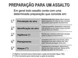 Essa fase pode levar meses, dias ou apenas alguns segundos. É a fase em que o bandido irá escolher quem abordar (levantamento). O alvo foi escolhido. Geralmente o mais fraco, mais distraído ou com base no que o bandido procura (foco da investida). Período que o bandido avalia toda a situação antes do ataque (monitoramento).  O bandido já tem tudo o que precisa, agora ele planeja como será o ataque (dia, hora, local, forma de abordagem, arma, etc). O bandido faz a abordagem. Nessa fase já não há como fazer prevenção. Menos de 5% de êxito nas ações de interrupção. PREPARAÇÃO PARA UM ASSALTO Em geral todo assalto conta com uma determinada preparação que consiste em: 1.º Pré-eleição do alvo 2.º Identificação do alvo 3.º Vigilância (*) 4.º Planejamento 5.º Ataque (**) (*) Melhor momento para interromper a ação do bandido (ligue 190). (**) Pior momento para interromper a ação do bandido. 