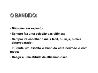O BANDIDO: Não quer ser exposto; Sempre faz uma seleção das vítimas; Sempre irá escolher o mais fácil, ou seja, o mais  despreparado; Durante um assalto o bandido está nervoso e com medo; Reagir é uma atitude de altíssimo risco. 