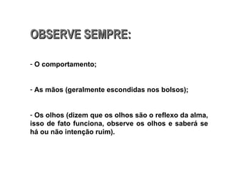 OBSERVE SEMPRE: O comportamento; As mãos (geralmente escondidas nos bolsos); Os olhos (dizem que os olhos são o reflexo da alma, isso de fato funciona, observe os olhos e saberá se há ou não intenção ruim). 