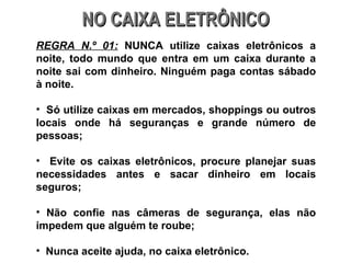 NO CAIXA ELETRÔNICO REGRA N.º 01:  NUNCA utilize caixas eletrônicos a noite, todo mundo que entra em um caixa durante a noite sai com dinheiro. Ninguém paga contas sábado à noite. Só utilize caixas em mercados, shoppings ou outros locais onde há seguranças e grande número de pessoas; Evite os caixas eletrônicos, procure planejar suas necessidades antes e sacar dinheiro em locais seguros; Não confie nas câmeras de segurança, elas não impedem que alguém te roube; Nunca aceite ajuda, no caixa eletrônico. 
