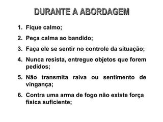 DURANTE A ABORDAGEM Fique calmo; Peça calma ao bandido; Faça ele se sentir no controle da situação; Nunca resista, entregue objetos que forem pedidos; Não transmita raiva ou sentimento de vingança; Contra uma arma de fogo não existe força física suficiente; 