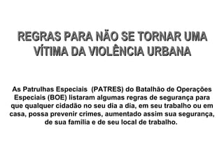 REGRAS PARA NÃO SE TORNAR UMA VÍTIMA DA VIOLÊNCIA URBANA As Patrulhas Especiais  (PATRES) do Batalhão de Operações Especiais (BOE) listaram algumas regras de segurança para que qualquer cidadão no seu dia a dia, em seu trabalho ou em casa, possa prevenir crimes, aumentado assim sua segurança, de sua família e de seu local de trabalho.  