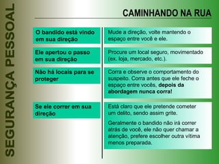 O bandido está vindo em sua direção Mude a direção, volte mantendo o espaço entre você e ele. Ele apertou o passo em sua direção Procure um local seguro, movimentado (ex. loja, mercado, etc.). Não há locais para se proteger Corra e observe o comportamento do suspeito. Corra antes que ele feche o espaço entre vocês,  depois da abordagem nunca corra! Se ele correr em sua direção Está claro que ele pretende cometer um delito, sendo assim grite. Geralmente o bandido não irá correr atrás de você, ele não quer chamar a atenção, prefere escolher outra vítima menos preparada. CAMINHANDO NA RUA 