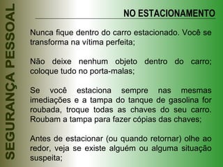 Nunca fique dentro do carro estacionado. Você se transforma na vítima perfeita; Não deixe nenhum objeto dentro do carro; coloque tudo no porta-malas; Se você estaciona sempre nas mesmas imediações e a tampa do tanque de gasolina for roubada, troque todas as chaves do seu carro. Roubam a tampa para fazer cópias das chaves; Antes de estacionar (ou quando retornar) olhe ao redor, veja se existe alguém ou alguma situação suspeita; NO ESTACIONAMENTO 