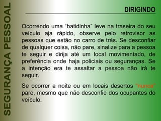 Ocorrendo uma “batidinha” leve na traseira do seu veículo aja rápido, observe pelo retrovisor as pessoas que estão no carro de trás. Se desconfiar de qualquer coisa, não pare, sinalize para a pessoa te seguir e dirija até um local movimentado, de preferência onde haja policiais ou seguranças. Se a intenção era te assaltar a pessoa não irá te seguir. Se ocorrer a noite ou em locais desertos  “nunca”  pare, mesmo que não desconfie dos ocupantes do veículo. DIRIGINDO 