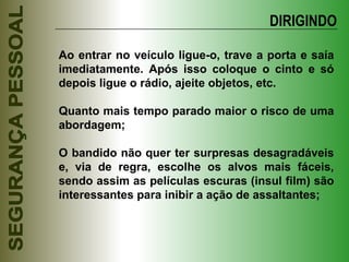 Ao entrar no veículo ligue-o, trave a porta e saía imediatamente. Após isso coloque o cinto e só depois ligue o rádio, ajeite objetos, etc. Quanto mais tempo parado maior o risco de uma abordagem; O bandido não quer ter surpresas desagradáveis e, via de regra, escolhe os alvos mais fáceis, sendo assim as películas escuras (insul film) são interessantes para inibir a ação de assaltantes; DIRIGINDO 