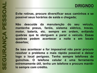 DIRIGINDO Evite rotinas, procure diversificar seus caminhos e se possível seus horários de saída e chegada; Não descuide da manutenção do seu veículo, mantenha pneus, faróis, sistema elétrico, travas, motor, bateria, etc. sempre em ordem, evitando quebras que te obriguem a parar o veículo. Essas quebras podem acontecer a noite e em locais desertos; Se isso acontecer e for impossível não parar procure resolver o problema o mais rápido possível e deixar logo o local perigoso. Tenha sempre telefones de guinchos. O telefone celular é uma ferramenta extremamente útil, tenha um telefone e procure mantê-lo sempre com crédito. 