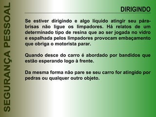 Se estiver dirigindo e algo líquido atingir seu pára-brisas não ligue os limpadores. Há relatos de um determinado tipo de resina que ao ser jogada no vidro e espalhada pelos limpadores provocam embaçamento que obriga o motorista parar. Quando desce do carro é abordado por bandidos que estão esperando logo à frente. Da mesma forma não pare se seu carro for atingido por pedras ou qualquer outro objeto. DIRIGINDO 