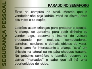 Evite as compras no sinal. Mesmo que o vendedor não seja ladrão, você se distrai, abre seu vidro e se expõe. Ladrões usam crianças para preparar o assalto. A criança se aproxima para pedir dinheiro ou vender algo, observa o interior do veículo procurando por maletas, computadores, carteiras, celulares e demais objetos de valor. Se o carro for interessante a criança “cola” um chiclete na lateral ou no pára-choques traseiro. No próximo semáforo o bandido observa os carros “marcados” e sabe que ali há uma oportunidade de roubo. PARADO NO SEMÁFORO 
