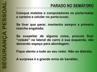 Coloque maletas e computadores no porta-malas e carteira e celular no porta-luvas; Se tiver que parar, mantenha sempre a primeira marcha engatada; Se suspeitar de alguma coisa, procure ficar “colado” na lateral do carro à sua esquerda, não deixando espaço para abordagem; Fique atento a tudo ao seu redor. Não se distraia; A surpresa é a grande arma do bandido; PARADO NO SEMÁFORO 