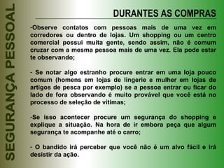 DURANTES AS COMPRAS Observe contatos com pessoas mais de uma vez em corredores ou dentro de lojas. Um shopping ou um centro comercial possui muita gente, sendo assim, não é comum cruzar com a mesma pessoa mais de uma vez. Ela pode estar te observando; Se notar algo estranho procure entrar em uma loja pouco comum (homens em lojas de lingerie e mulher em lojas de artigos de pesca por exemplo) se a pessoa entrar ou ficar do lado de fora observando é muito provável que você está no processo de seleção de vítimas; Se isso acontecer procure um segurança do shopping e explique a situação. Na hora de ir embora peça que algum segurança te acompanhe até o carro; O bandido irá perceber que você não é um alvo fácil e irá desistir da ação. 