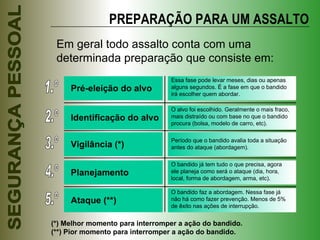 PREPARAÇÃO PARA UM ASSALTO Em geral todo assalto conta com uma determinada preparação que consiste em: 1.º Pré-eleição do alvo Essa fase pode levar meses, dias ou apenas alguns segundos. É a fase em que o bandido irá escolher quem abordar. 2.º Identificação do alvo O alvo foi escolhido. Geralmente o mais fraco, mais distraído ou com base no que o bandido procura (bolsa, modelo de carro, etc). 3.º Vigilância (*) Período que o bandido avalia toda a situação antes do ataque (abordagem).  4.º Planejamento O bandido já tem tudo o que precisa, agora ele planeja como será o ataque (dia, hora, local, forma de abordagem, arma, etc). 5.º Ataque (**) O bandido faz a abordagem. Nessa fase já não há como fazer prevenção. Menos de 5% de êxito nas ações de interrupção. (*) Melhor momento para interromper a ação do bandido. (**) Pior momento para interromper a ação do bandido. 