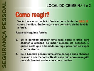 LOCAL DO CRIME N.º 1 e 2 Como reagir? Reaja da seguinte forma: Se o bandido possuir uma faca corra e grite para chamar a atenção do maior número de pessoas. É quase certo que o bandido irá fugir para não se expor e correr riscos; Se o bandido possuir uma arma de fogo suas chances passam a ser menores. Neste caso não corra nem grite pois ele tenderá a silencia-la com um tiro; Você toma uma decisão firme e consciente de  NÃO IR  com o bandido. Então reaja, caso contrário ele irá levá-la à força. 