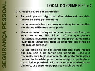 3. A reação deverá ser estratégica; Se você possuir algo nas mãos deixe cair no chão (chave do carro por exemplo); Instintivamente isso irá desviar a atenção do bandido por alguns milésimos de segundo; Nesse momento ataque-o no seu ponto mais fraco, ou seja, nos olhos. Não há um só ser que possua resistência muscular nos olhos. Ataque-o rapidamente levando as unhas das mãos ao encontro dos olhos na intenção de furá-los; Ao ser ferido no olho o ladrão não terá outra reação que não seja a de conter seu ferimento. Esse é o momento para fugir rapidamente, de preferência pelas costas do bandido procurando abrigo e proteção o mais rápido possível. Não tente recuperar objetos ou dinheiro, use esse tempo para se evadir do local. LOCAL DO CRIME N.º 1 e 2 