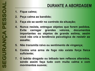 DURANTE A ABORDAGEM Fique calmo; Peça calma ao bandido; Faça ele se sentir no controle da situação; Nunca resista, entregue objetos que forem pedidos. Evite carregar grandes valores, documentos importantes ou objetos de grande estima, assim você não cria a tendência psicológica de resistir ao assalto; Não transmita raiva ou sentimento de vingança; Contra uma arma de fogo não existe força física suficiente; O ladrão drogado ou bêbado tem reflexos alterados, sendo assim faça tudo com muita calma e com movimentos suaves; 