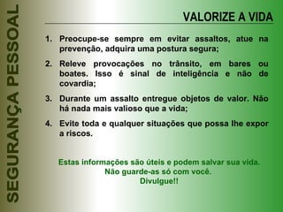 VALORIZE A VIDA Preocupe-se sempre em evitar assaltos, atue na prevenção, adquira uma postura segura; Releve provocações no trânsito, em bares ou boates. Isso é sinal de inteligência e não de covardia; Durante um assalto entregue objetos de valor. Não há nada mais valioso que a vida; Evite toda e qualquer situações que possa lhe expor a riscos. Estas informações são úteis e podem salvar sua vida. Não guarde-as só com você.  Divulgue!! 