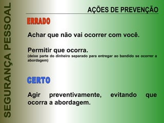 AÇÕES DE PREVENÇÃO Achar que não vai ocorrer com você. Permitir que ocorra. (deixe parte do dinheiro separado para entregar ao bandido se ocorrer a abordagem) Agir preventivamente, evitando que ocorra a abordagem. ERRADO CERTO 