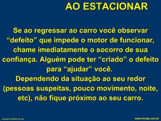 AO ESTACIONAR Se ao regressar ao carro você observar “defeito” que impede o motor de funcionar, chame imediatamente o socorro de sua confiança. Alguém pode ter “criado” o defeito para “ajudar” você.  Dependendo da situação ao seu redor (pessoas suspeitas, pouco movimento, noite, etc), não fique próximo ao seu carro. 