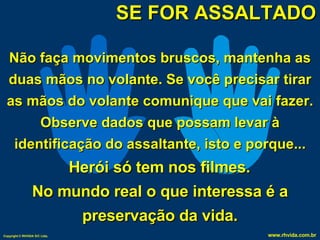 SE FOR ASSALTADO Não faça movimentos bruscos, mantenha as duas mãos no volante. Se você precisar tirar as mãos do volante comunique que vai fazer. Observe dados que possam levar à identificação do assaltante, isto e porque... Herói só tem nos filmes.  No mundo real o que interessa é a preservação da vida. 