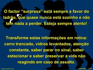 O factor “surpresa” está sempre a favor do ladrão, que quase nunca está sozinho e não tem nada a perder. Esteja sempre atento! Transforme estas informações em rotina: carro trancado, vidros levantados, atenção constante, saber parar no sinal, saber estacionar e saber preservar a vida não reagindo em caso de assalto. 