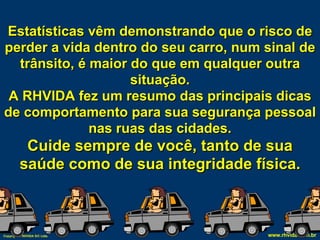 Estatísticas vêm demonstrando que o risco de perder a vida dentro do seu carro, num sinal de trânsito, é maior do que em qualquer outra situação. A RHVIDA fez um resumo das principais dicas de comportamento para sua segurança pessoal nas ruas das cidades. Cuide sempre de você, tanto de sua saúde como de sua integridade física. 