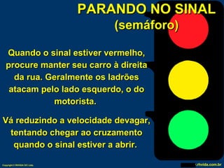 PARANDO NO SINAL (semáforo) Quando o sinal estiver vermelho, procure manter seu carro à direita da rua. Geralmente os ladrões atacam pelo lado esquerdo, o do motorista.  Vá reduzindo a velocidade devagar, tentando chegar ao cruzamento quando o sinal estiver a abrir.  