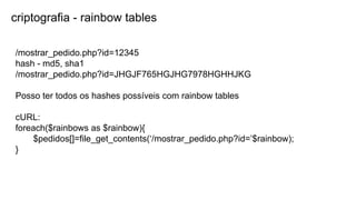 criptografia - rainbow tables
/mostrar_pedido.php?id=12345
hash - md5, sha1
/mostrar_pedido.php?id=JHGJF765HGJHG7978HGHHJKG
Posso ter todos os hashes possíveis com rainbow tables
cURL:
foreach($rainbows as $rainbow){
$pedidos[]=file_get_contents(‘/mostrar_pedido.php?id=’$rainbow);
}
 