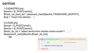senhas
1-CADASTRO.php
$senha = $_POST[‘senha’];
$hash_vai_para_bd = password_hash($senha, PASSWORD_BCRYPT);
$sql = “Insert into clientes …”;
2-LOGIN.php
$email = $_POST[‘email’];
$senha = $_POST[‘senha’];
$hash_do_bd = “select senha from clientes where email=? …….”
if(password_verify($senha,$hash_do_bd))
OK
 