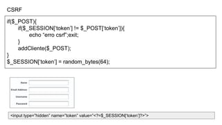 CSRF
if($_POST){
if($_SESSION[‘token’] != $_POST[‘token’]){
echo “erro csrf”;exit;
}
addCliente($_POST);
}
$_SESSION[‘token’] = random_bytes(64);
<input type=”hidden” name=”token” value=”<?=$_SESSION[‘token’]?>”>
 
