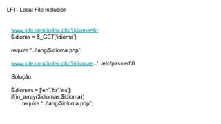 LFI - Local File Inclusion
www.site.com/index.php?idioma=br
$idioma = $_GET[‘idioma’];
require “../lang/$idioma.php”;
www.site.com/index.php?idioma=../../etc/passwd0
Solução
$idiomas = [‘en’,’br’,’es’];
if(in_array($idiomas,$idioma))
require “../lang/$idioma.php”;
 