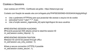 Cookies e Sessions
Usar cookies em HTTPS - Certificado ssl grátis - https://letsencrypt.org/
Cuidado com fixação de sessão site.com.br/logado.php?PHPSESSIONID=553534h5h34g5g345hg3
● Use o parâmetro HTTPOnly para que javascript não acesse o arquivo txt do cookie
● setcookie("nome","valor","","", true);
● Use a função session_regenerate_id() após login/logout de seus usuários
#PREVENTING SESSION HIJACKING
#Prevents javascript XSS attacks aimed to steal the session ID
ini_set('session.cookie_httponly', 1);
#PREVENTING SESSION FIXATION
#Session ID cannot be passed through URLs
ini_set('session.use_only_cookies', 1);
#Uses a secure connection (HTTPS) if possible
ini_set('session.cookie_secure', 1);
 