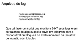 Arquivos de log
Que tal fazer um script que monitora 24x7 seus logs e em
se tratando de algo suspeito envia um telegram para o
responsável ou bloqueia no exato momento da tentativa
de invasão com iptables
/var/log/apache2/access.log
/var/log/apache2/error.log
/var/log/mysql/error.log
 
