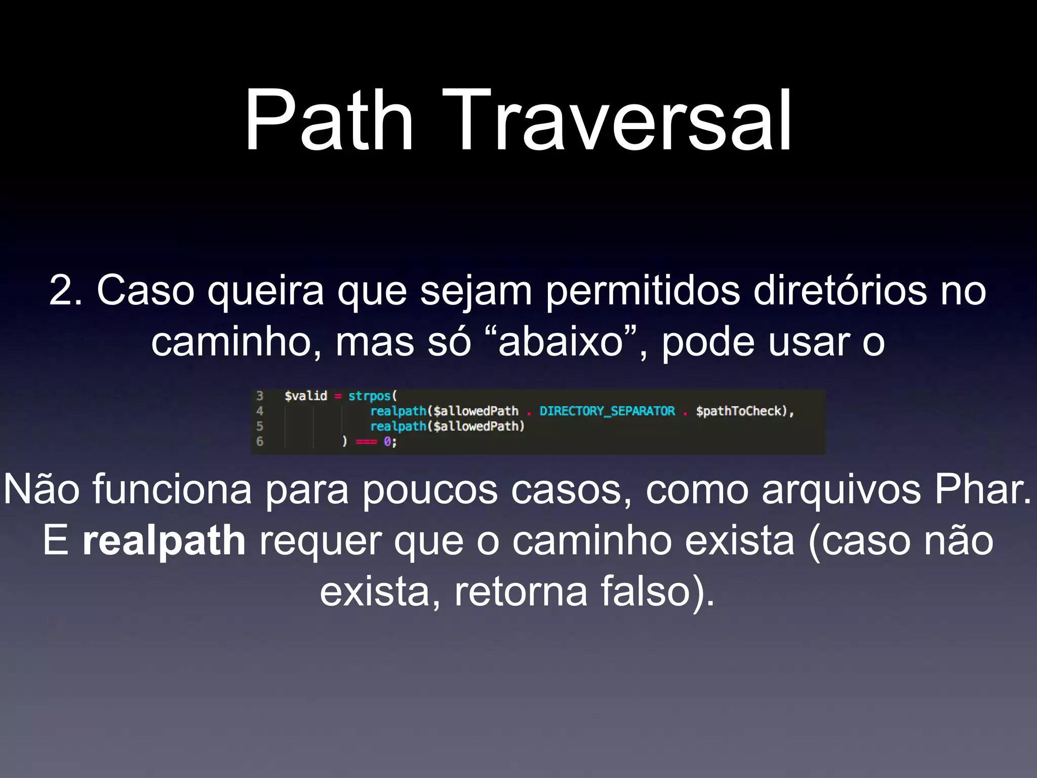 Path Traversal
Não funciona para poucos casos, como arquivos Phar.
E realpath requer que o caminho exista (caso não
exista, retorna falso).
2. Caso queira que sejam permitidos diretórios no
caminho, mas só “abaixo”, pode usar o
 