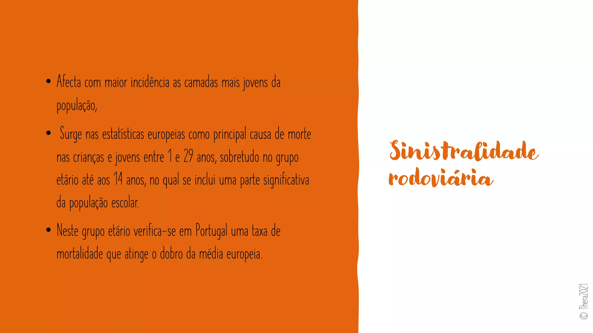 Sinistralidade
rodoviária
• Afecta com maior incidência as camadas mais jovens da
população,
• Surge nas estatísticas europeias como principal causa de morte
nas crianças e jovens entre 1 e 29 anos, sobretudo no grupo
etário até aos 14 anos, no qual se inclui uma parte significativa
da população escolar.
• Neste grupo etário verifica-se em Portugal uma taxa de
mortalidade que atinge o dobro da média europeia.
©
Thera2021