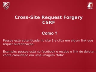 Como ?
Pessoa está autenticada no site 1 e clica em algum link que
requer autenticação.
Exemplo: pessoa está no facebook e recebe o link de deletar a
conta camuﬂado em uma imagem “fofa”.
Cross-Site Request Forgery
CSRF
 