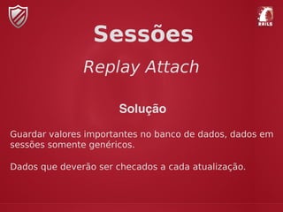 Replay Attach
Sessões
Solução
Guardar valores importantes no banco de dados, dados em
sessões somente genéricos.
Dados que deverão ser checados a cada atualização.
 