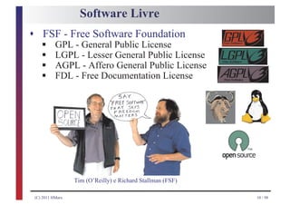 Software Livre
s FSF - Free Software Foundation
    §
    §
    GPL - General Public License

    §
    LGPL - Lesser General Public License

    §
    AGPL - Affero General Public License
    FDL - Free Documentation License




                  Tim (O’Reilly) e Richard Stallman (FSF)

 (C) 2011 HMarx                                             10 / 98
 