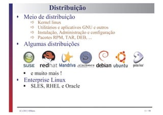Distribuição
s Meio de distribuição
             ð
             ð
                     Kernel linux

             ð
                     Utilitários e aplicativos GNU e outros

             ð
                     Instalação, Administração e configuração
                     Pacotes RPM, TAR, DEB, ...
s Algumas distribuições




       § e muito mais !
s
       § SLES, RHEL e Oracle
       Enterprise Linux



    (C) 2011 HMarx                                              11 / 98
 