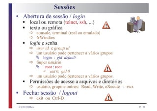 Sessões
s Abertura de sessão / login
       §
       § ð console, terminal (real ou emulado)
    local ou remota (telnet, ssh, ...)
    texto ou gráfica
         ð XWindow
       § ð user id e group id
         login e senha
             ð Ä login : gid default a vários grupos
               um usuário pode pertencer

             ð Ä root : root
               Super usuário

                     F
         ð um usuário pode pertencer a vários grupos
                         uid 0, gid 0

       § ð usuário, grupoacesso a arquivos e diretórios : rwx
         Permissões de
                          e outros: Read, Write, eXecute
s      Fechar sessão / logout
         ð exit ou Ctrl-D
    (C) 2011 HMarx                                              17 / 98
 