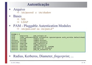 Autenticação
s Arquivo
         ð /etc/passwd e /etc/shadow
s      Bases
         ð NIS
         ð LDAP
s      PAM - Pluggable Autentication Modules
         ð /etc/pam.conf ou /etc/pam.d/*
    #%PAM-1.0
    auth      requisite      pam_nologin.so
    auth      [user_unknown=ignore success=ok ignore=ignore auth_err=die default=bad]
    auth      include        common-auth
    account include          common-account
    password include         common-password
    session required         pam_loginuid.so
    session include          common-session
    session required         pam_lastlog.so nowtmp
    session optional         pam_mail.so standard
    session optional         pam_ck_connector.so



s Radius, Kerberos, Diameter, fingerprint, ...
    (C) 2011 HMarx                                                              18 / 98
 