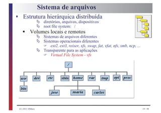 Sistema de arquivos
s Estrutura hierárquica distribuída
            Ä diretórios, arquivos, dispositivos
            Ä root file system: /
   §      Volumes locais e remotos
            Ä Sistemas de arquivos diferentes
            Ä Sistemas operacionais diferentes
               F ext2, ext3, reiser, xfs, swap, fat, vfat, nfs, smb, ncp, ...
            Ä Transparente para as aplicações
               F Virtual File System - vfs




 (C) 2011 HMarx                                                                 19 / 98
 